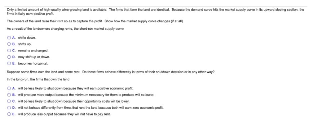 Only a limited amount of high-quality wine-growing land is available. The firms that farm the land are identical. Because the demand curve hits the market supply curve in its upward sloping section, the
firms initially earn positive profit.
The owners of the land raise their rent so as to capture the profit. Show how the market supply curve changes (if at all).
As a result of the landowners charging rents, the short-run market supply curve
O A. shifts down.
O B. shifts up.
OC. remains unchanged.
O D. may shift up or down.
O E. becomes horizontal.
Suppose some firms own the land and some rent. Do these firms behave differently in terms of their shutdown decision or in any other way?
In the long-run, the firms that own the land
O A. will be less likely to shut down because they will earn positive economic profit.
O B. will produce more output because the minimum necessary for them to produce will be lower.
OC. will be less likely to shut down because their opportunity costs will be lower.
O D. will not behave differently from firms that rent the land because both will eam zero economic profit.
O E. will produce less output because they will not have to pay rent.
