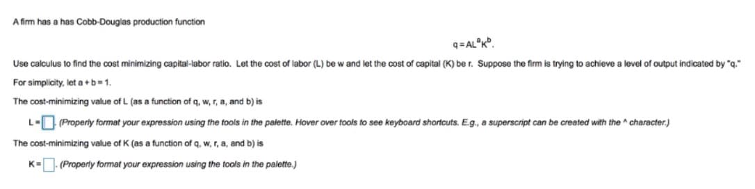 A firm has a has Cobb-Douglas production function
q= AL°K°.
Use calculus to find the cost minimizing capital-labor ratio. Let the cost of labor (L) be w and let the cost of capital (K) be r. Suppose the firm is trying to achieve a level of output indicated by "g."
For simplicity, let a +b=1.
The cost-minimizing value of L (as a function of q, w, r, a, and b) is
L=| (Properly format your expression using the tools in the palette. Hover over tools to see keyboard shortcuts. E.g., a superscript can be created with the ^ character.)
The cost-minimizing value of K (as a function of q, w, r, a, and b) is
K=
(Properly format your expression using the tools in the palette.)
