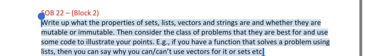 SOB 22 – (Block 2)
Write up what the properties of sets, lists, vectors and strings are and whether they are
mutable or immutable. Then consider the class of problems that they are best for and use
some code to illustrate your points. E.g., if you have a function that solves a problem using
lists, then you can say why you can/can't use vectors for it or sets etc|
