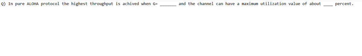 Q) In pure ALOHA protocol the highest throughput is achived when G=
and the channel can have a maximum utilization value of about
percent.