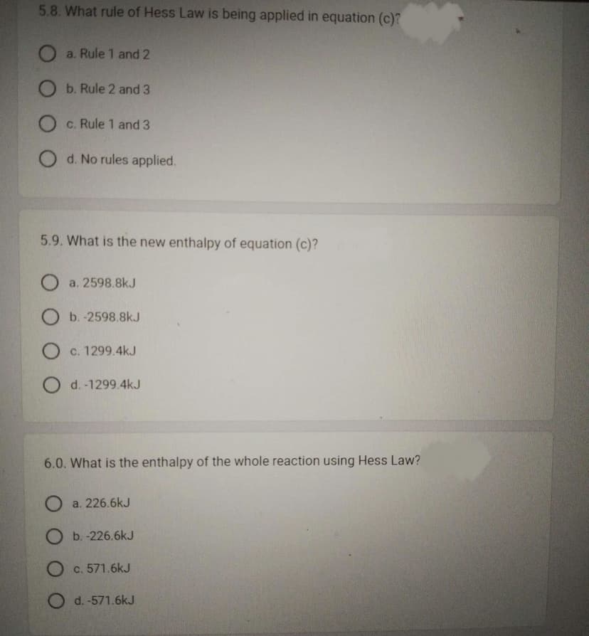 5.8. What rule of Hess Law is being applied in equation (c)?
Oa. Rule 1 and 2
b. Rule 2 and 3
O c. Rule 1 and 3
Od. No rules applied.
5.9. What is the new enthalpy of equation (c)?
Oa. 2598.8kJ
O b.-2598.8kJ
O c. 1299.4kJ
O d.-1299.4kJ
6.0. What is the enthalpy of the whole reaction using Hess Law?
O a. 226.6kJ
O b.-226.6kJ
O c. 571.6kJ
O d. -571.6kJ