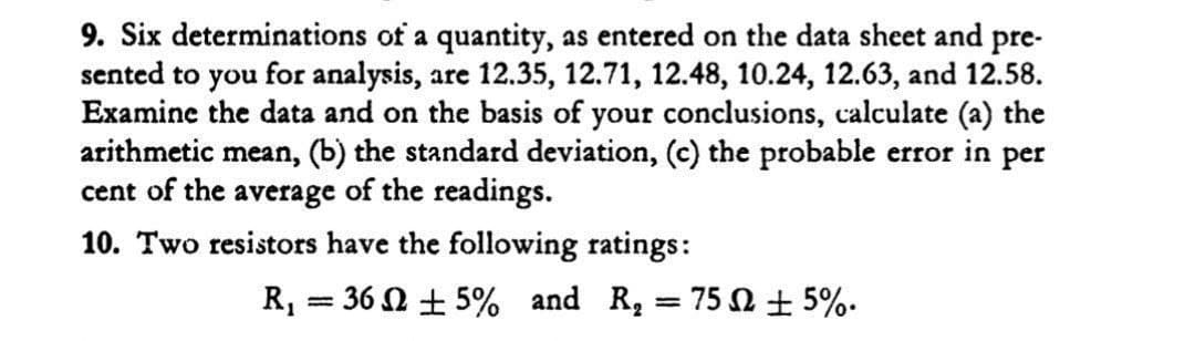 9. Six determinations of a quantity, as entered on the data sheet and pre-
sented to you for analysis, are 12.35, 12.71, 12.48, 10.24, 12.63, and 12.58.
Examine the data and on the basis of your conclusions, calculate (a) the
arithmetic mean, (b) the standard deviation, (c) the probable error in per
cent of the average of the readings.
10. Two resistors have the following ratings:
R, = 36 0 + 5% and R, = 75 + 5%.
