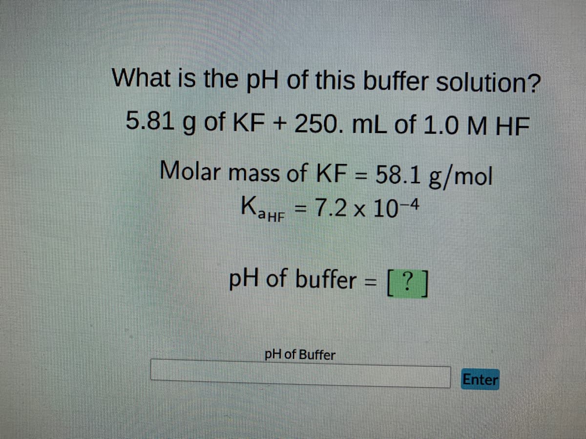 What is the pH of this buffer solution?
5.81 g of KF + 250. mL of 1.0 M HF
Molar mass of KF = 58.1 g/mol
KaHF = 7.2 x 10-4
Канг
pH of buffer= [?]
pH of Buffer
Enter