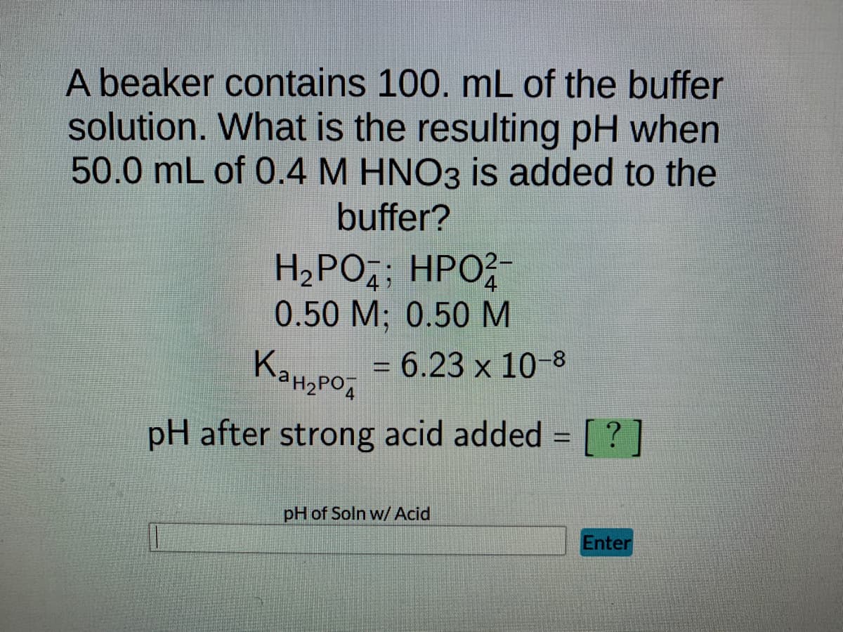 ---
### Buffer Solution pH Calculation Problem

**Problem Statement:**

A beaker contains 100. mL of the buffer solution. What is the resulting pH when 50.0 mL of 0.4 M HNO₃ is added to the buffer?

Buffer Components and Concentrations:
- \( \text{H}_2\text{PO}_4^- \) 
- \( \text{HPO}_4^{2-} \)
- Concentrations: 0.50 M for both components.

Acid Dissociation Constant:
\[ K_{\text{a}_{\text{H}_2\text{PO}_4^-}} = 6.23 \times 10^{-8} \]

**Objective:**
Determine the pH after the strong acid (HNO₃) is added to the buffer.

**Given Equation:**
\[ \text{pH after strong acid added} = \;? \]

**Interactive Element:**
- *Text Box:* "pH of Soln w/ Acid"
- *Button:* "Enter"

**Explanation for Calculation Approach:**

1. **Determine the moles of HNO₃ added:**
   \[ \text{Moles of HNO₃} = 0.4 \, \text{M} \times 50.0 \, \text{mL} = 0.4 \, \text{M} \times 0.050 \, \text{L} \]

2. **Calculate the initial moles of phosphate species in the buffer before the acid is added.**

3. **Use the moles of HNO₃ to determine the new equilibrium concentrations of \( \text{H}_2\text{PO}_4^- \) and \( \text{HPO}_4^{2-} \).**

4. **Apply the Henderson-Hasselbalch equation to find the new pH of the solution:**
   \[ \text{pH} = \text{pKa} + \log \left( \frac{[\text{base}]}{[\text{acid}]} \right) \]

Where, 
\[ \text{pKa} = -\log K_{\text{a}_{\text{H}_2\text{PO}_4^-}} \]

This example demonstrates the effect of adding a strong acid to a buffered system