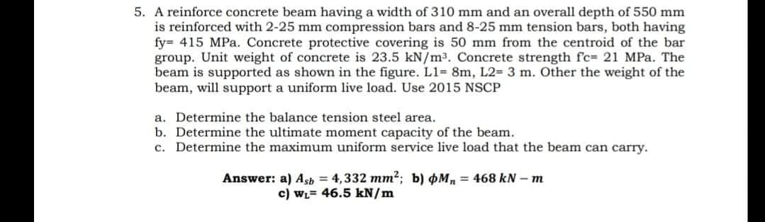 5. A reinforce concrete beam having a width of 310 mm and an overall depth of 550 mm
is reinforced with 2-25 mm compression bars and 8-25 mm tension bars, both having
fy= 415 MPa. Concrete protective covering is 50 mm from the centroid of the bar
group. Unit weight of concrete is 23.5 kN/m³. Concrete strength fc= 21 MPa. The
beam is supported as shown in the figure. L1= 8m, L2= 3 m. Other the weight of the
beam, will support a uniform live load. Use 2015 NSCP
a. Determine the balance tension steel area.
b. Determine the ultimate moment capacity of the beam.
c. Determine the maximum uniform service live load that the beam can carry.
Answer: a) Ash = 4,332 mm2; b) Mn = 468 kN – m
c) WL= 46.5 kN/m
