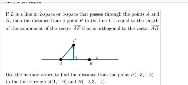 Curren AttempemProgress
If L is a line in 2-space or 3-space that passes through the points A and
B, then the distance from a point P to the line L is equal to the length
of the component of the vector AP that is orthogonal to the vector AB.
P
A
в
Use the method above to find the distance from the point P(-3, 1,5)
to the line through A(1, 1,0) and B(-2,3, -4).
