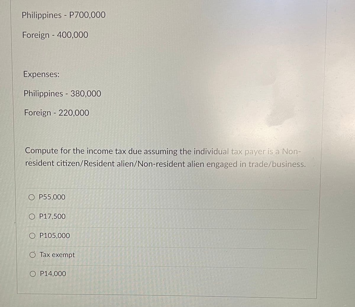 Philippines - P700,000
Foreign - 400,000
Expenses:
Philippines - 380,000
Foreign - 220,000
Compute for the income tax due assuming the individual tax payer is a Non-
resident citizen/Resident alien/Non-resident alien engaged in trade/business.
O P55,000
O P17,500
O P105,000
O Tax exempt
O P14,000
