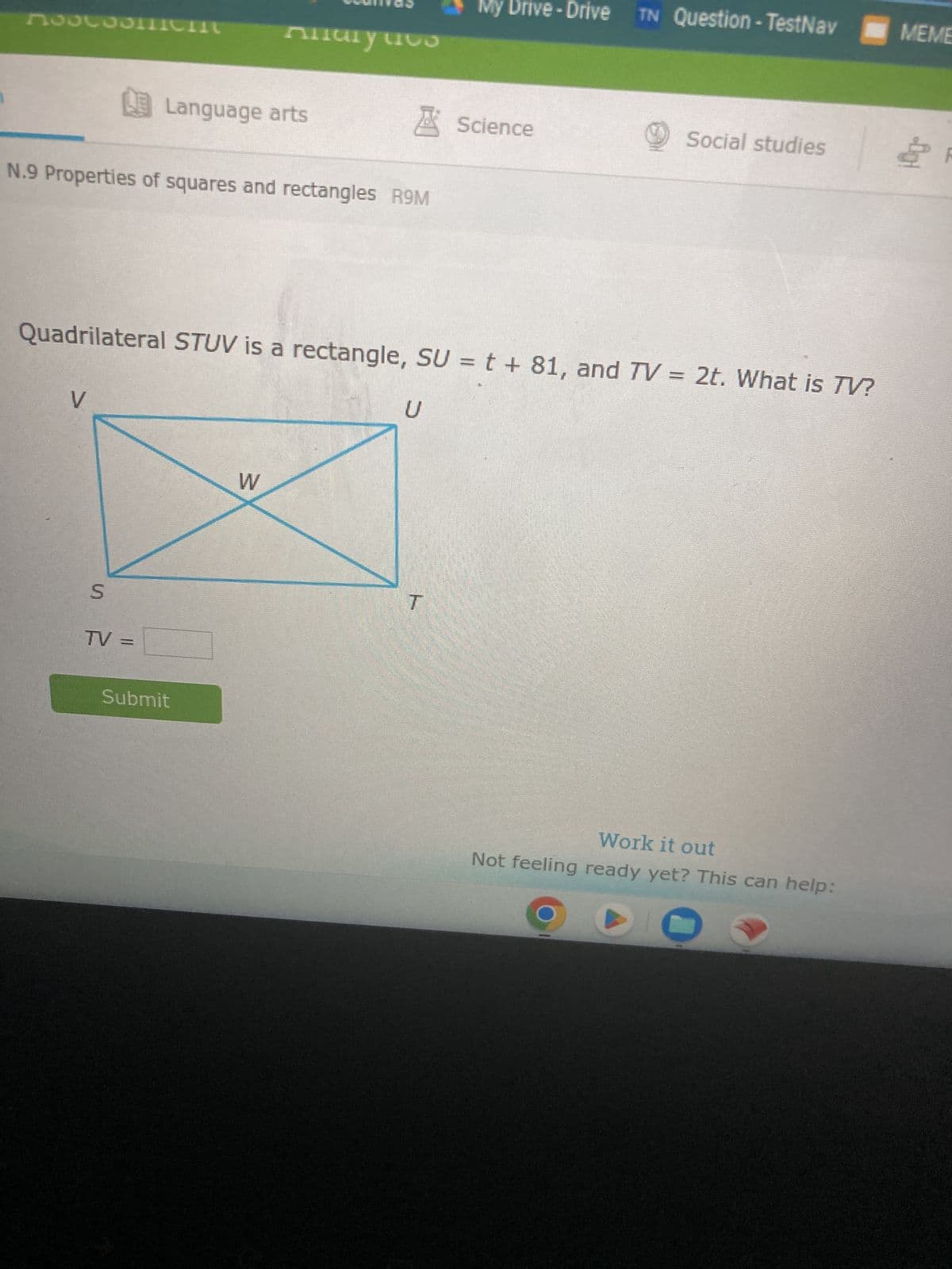 Moscosmiem
N.9 Properties of squares and rectangles R9M
V
S
Language arts
TV =
Anary cus
Submit
Quadrilateral STUV is a rectangle, SU = t + 81, and TV = 2t. What is TV?
W
U
Drive - Drive
T
Science
TN Question-TestNav
Social studies
Work it out
Not feeling ready yet? This can help:
MEME
100