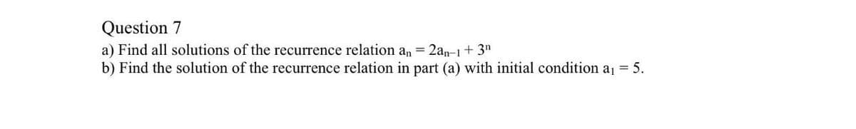 Question 7
a) Find all solutions of the recurrence relation an = 2an-1+3"
b) Find the solution of the recurrence relation in part (a) with initial condition a = 5.
