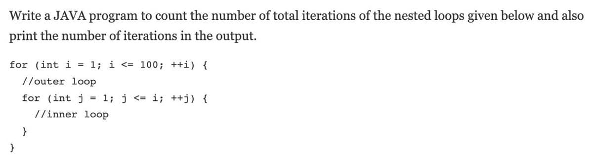 Write a JAVA program to count the number of total iterations of the nested loops given below and also
print the number of iterations in the output.
for (int i = 1; i <= 100; ++i) {
//outer loop
for (int j
= 1; j <= i; ++j) {
//inner loop
}
