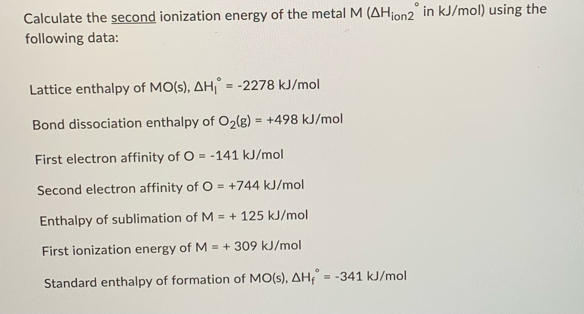 Calculate the second ionization energy of the metal M (AHion2 in kJ/mol) using the
following data:
Lattice enthalpy of MO(s), AH = -2278 kJ/mol
Bond dissociation enthalpy of O2(g) = +498 kJ/mol
First electron affinity of O = -141 kJ/mol
Second electron affinity of O = +744 kJ/mol
Enthalpy of sublimation of M = + 125 kJ/mol
First ionization energy of M = + 309 kJ/mol
Standard enthalpy of formation of MO(s), AH = -341 kJ/mol
