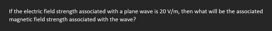 If the electric field strength associated with a plane wave is 20 V/m, then what will be the associated
magnetic field strength associated with the wave?