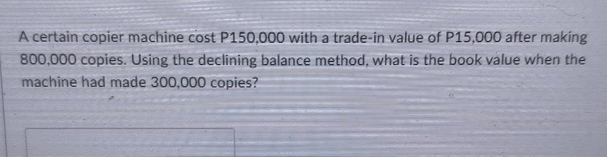 A certain copier machine cost P150,000 with a trade-in value of P15,000 after making
800,000 copies. Using the declining balance method, what is the book value when the
machine had made 300,000 copies?
