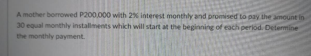 A mother borrowed P200,000 with 2% interest monthly and promised to pay the amount in
30 equal monthly installments which will start at the beginning of each period. Determine
the monthly payment.
