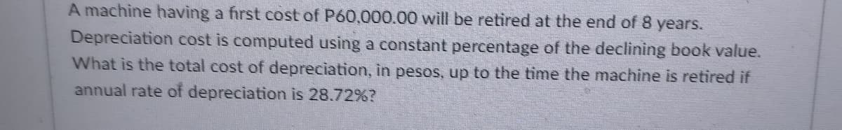 A machine having a first cost of P60,000.00 will be retired at the end of 8 years.
Depreciation cost is computed using a constant percentage of the declining book value.
What is the total cost of depreciation, in pesos, up to the time the machine is retired if
annual rate of depreciation is 28.72%?
