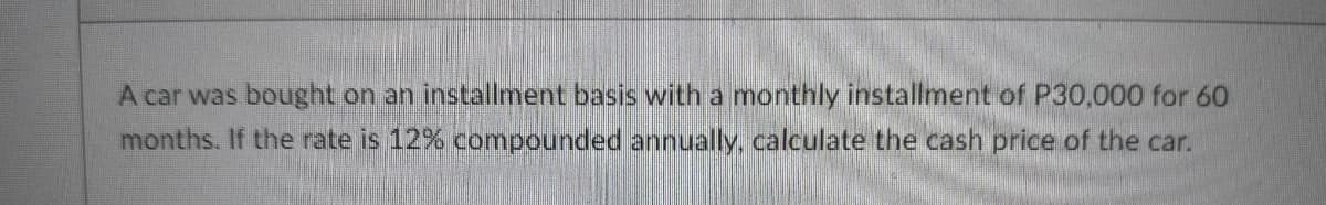 A car was bought on an installment basis with a monthly installment of P30,000 for 60
months. If the rate is 12% compounded annually, calculate the cash price of the car.
