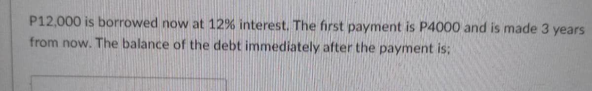 P12,000 is borrowed now at 12% interest. The first payment is P4000 and is made 3 years
from now. The balance of the debt immediately after the payment is;
