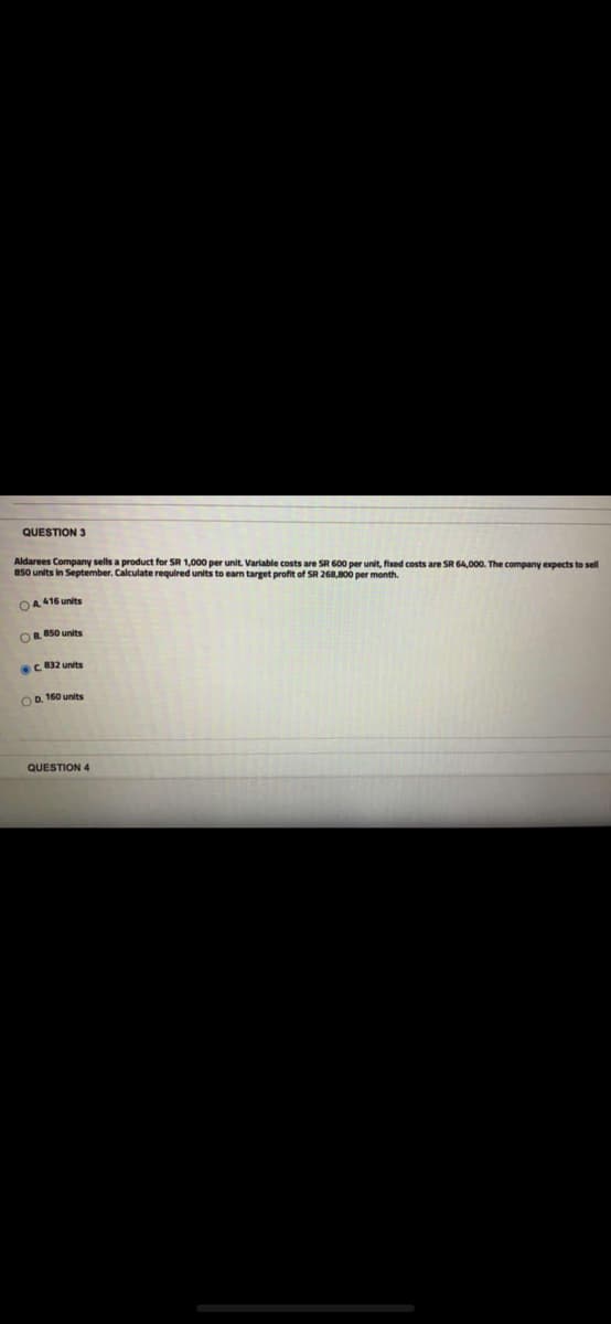 QUESTION 3
Aldarees Company sells a product for SR 1,000 per unit. Variable costs are SR 600 per unit, fixed costs are SR 64,000. The company expects to sell
850 units in September. Calculate required units to earn target profit of SR 268,800 per month.
OA 416 units
OR 50 units
C 832 units
OD. 160 units
QUESTION 4
