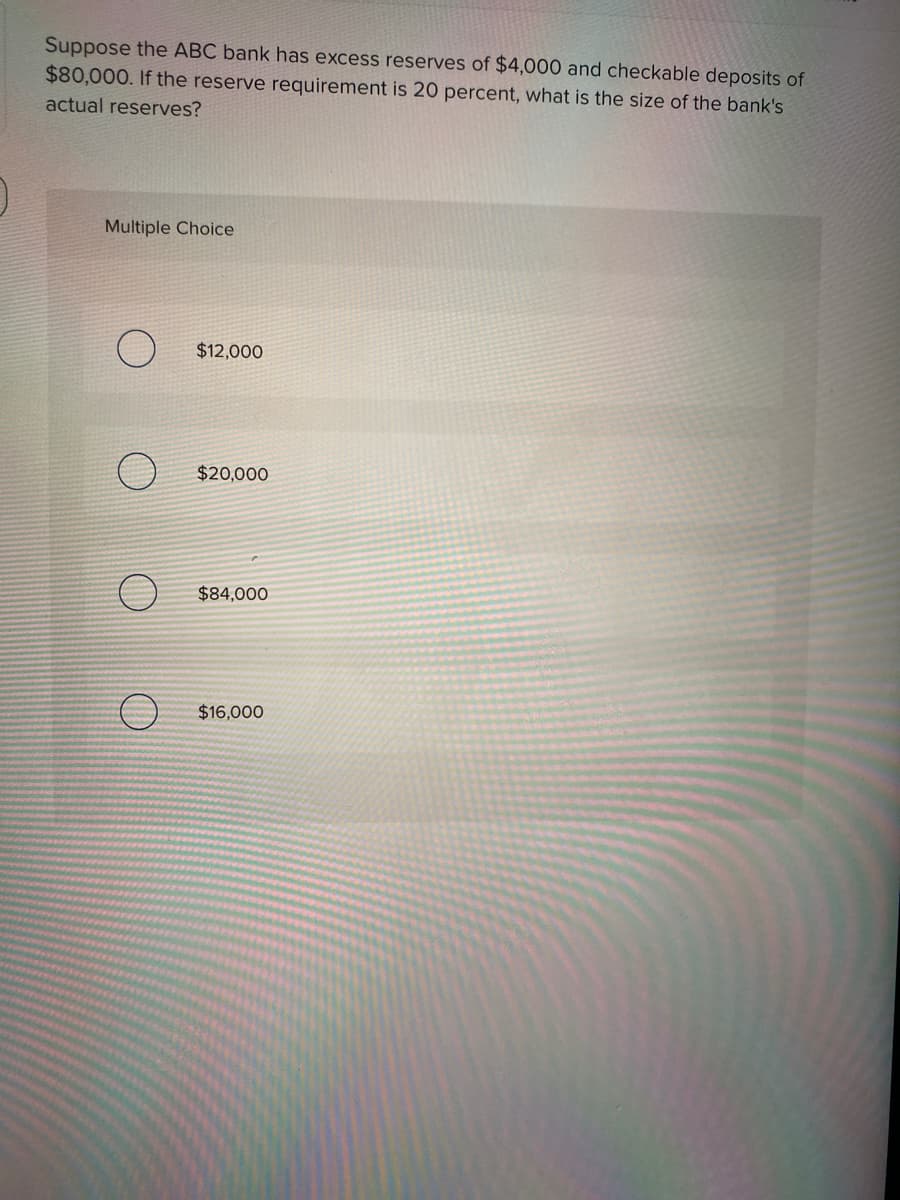 Suppose the ABC bank has excess reserves of $4,000 and checkable deposits of
$80,000. If the reserve requirement is 20 percent, what is the size of the bank's
actual reserves?
Multiple Choice
$12,000
$20,000
$84,000
$16,000
