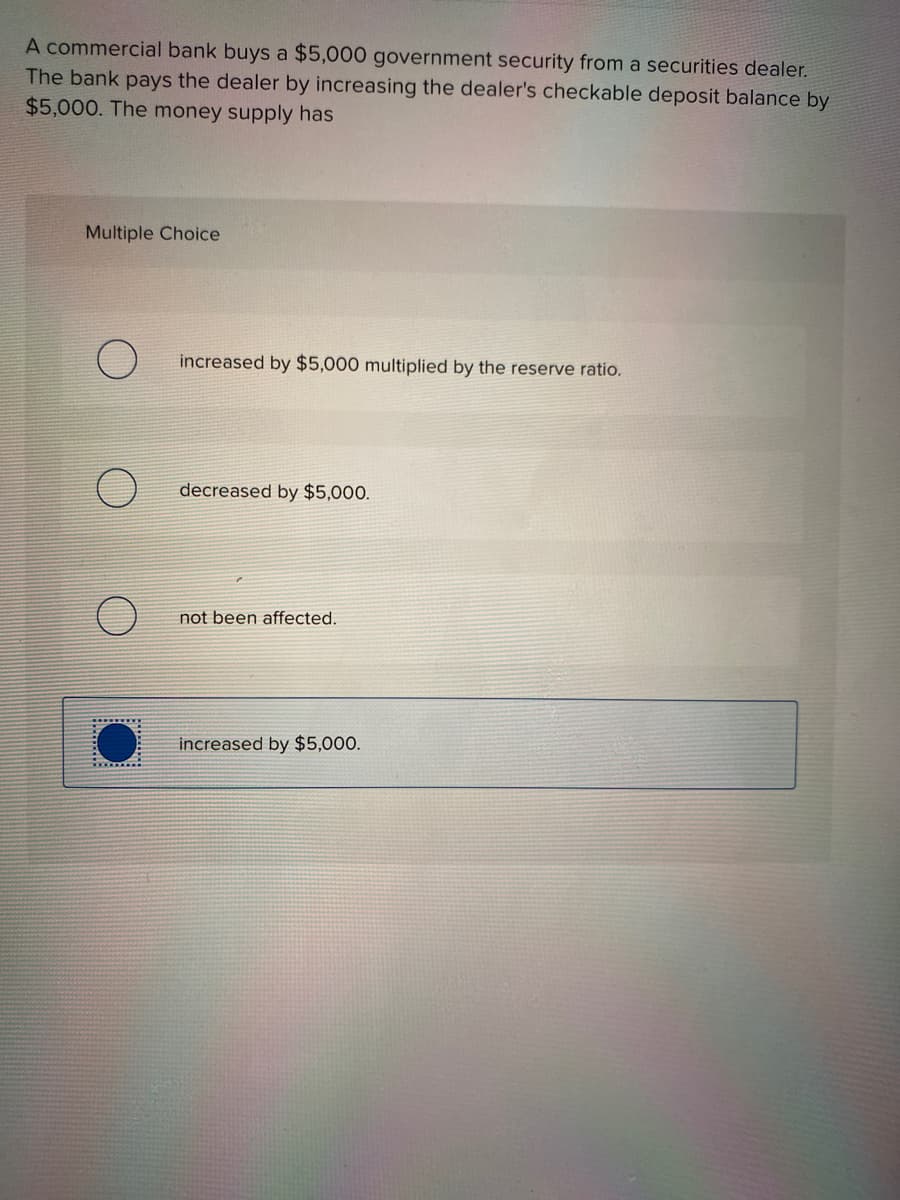 A commercial bank buys a $5,000 government security from a securities dealer.
The bank pays the dealer by increasing the dealer's checkable deposit balance by
$5,000. The money supply has
Multiple Choice
increased by $5,000 multiplied by the reserve ratio.
decreased by $5,000.
not been affected.
increased by $5,000.
