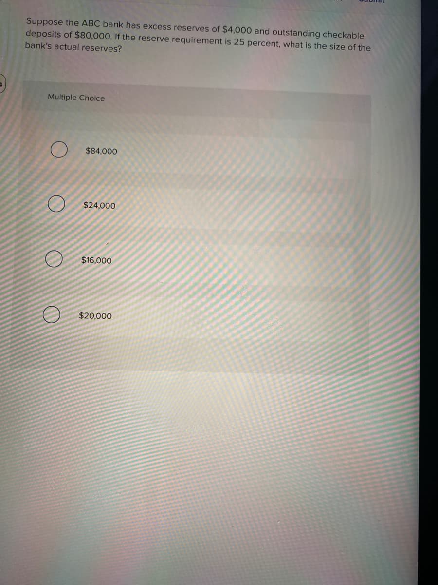 Suppose the ABC bank has excess reserves of $4,000 and outstanding checkable
deposits of $80,000. If the reserve requirement is 25 percent, what is the size of the
bank's actual reserves?
Multiple Choice
$84,000
$24,000
$16,000
$20,000
