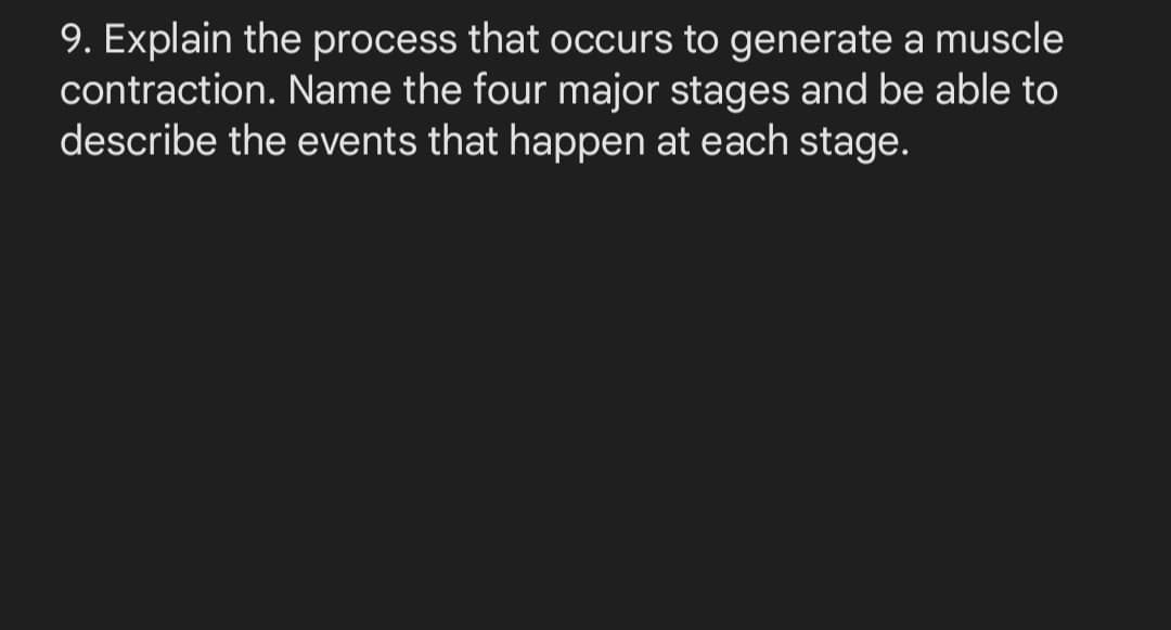 9. Explain the process that occurs to generate a muscle
contraction. Name the four major stages and be able to
describe the events that happen at each stage.
