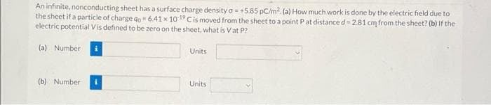 An infinite, nonconducting sheet has a surface charge density a= +5.85 pC/m2 (a) How much work is done by the electric field due to
the sheet if a particle of charge go = 6.41 x 10 19 Cis moved from the sheet to a point Pat distance d- 2.81 cm from the sheet? (b) If the
electric potential Vis defined to be zero on the sheet, what is Vat P?
(a) Number
Units
(b) Number
Units
