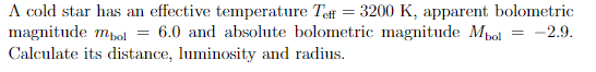 A cold star has an effective temperature Teff = 3200 K, apparent bolometric
magnitude mpol = 6.0 and absolute bolometric magnitude Mpol
Calculate its distance, luminosity and radius.
= -2.9,
