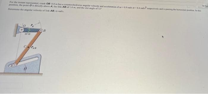 In
For the instant represented, crank OB 08m has a counterclockwise angular velocity and acceleration of w09 radisa-04 rad respectively and is passing the horional position, In his
position, the point O is directly above A, the link AB of 1.6 m, and the slot angle of 12
Determine the angular velocity of link AB, in rads
