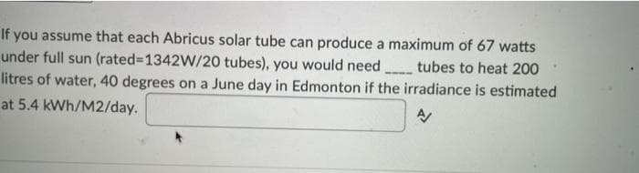 If you assume that each Abricus solar tube can produce a maximum of 67 watts
under full sun (rated3D1342W/20 tubes), you would need tubes to heat 200
litres of water, 40 degrees on a June day in Edmonton if the irradiance is estimated
at 5.4 kWh/M2/day.
