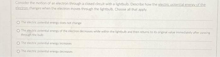 Consider the motion of an electron through a closed circuit with a lightbulb. Describe how the electric potential energy of the
electron changes when the electron moves through the lightbulb. Choose all that apply.
The electric potential energy does not change
O The electric potential energy of the electron decreases while within the lightbulb and then returns to its original value immediately after passing
through the bulb
O The electric potential energy increases
O The electric potential energy decreases
