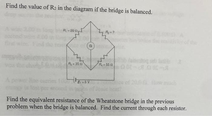 Find the value of R2 in the diagram if the bridge is balanced.
R,- 20 0
Brst wire
of the
G.
aitrg t
was the
R 35 12
R=55 1
carries
of 200 Hoe mch
Find the equivalent resistance of the Wheatstone bridge in the previous
problem when the bridge is balanced. Find the current through each resistor.
