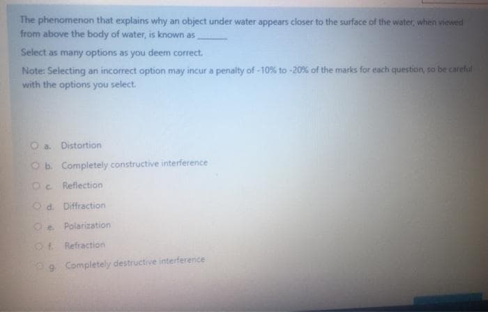 The phenomenon that explains why an object under water appears closer to the surface of the water, when viewed
from above the body of water, is known as
Select as many options as you deem correct.
Note: Selecting an incorrect option may incur a penalty of -10% to -20% of the marks for each question, so be careful
with the options you select.
O a. Distortion
Ob. Completely constructive interference
Oc Reflection
Od. Diffraction
Oe Polarization
Ot. Refraction
9 Completely destructive interference
