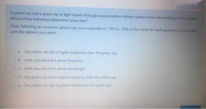 A yellow ray and a green ray of light travels through vacuum before hitting a plane mirror also residirig in the Vecuum.
Which of the following statements is/are true?
Note: Selecting an incorrect option may incur a penalty of -10% to -20% of the marks for each question so be carehat
with the options you select.
O a the yellow ray has a higher frequency than the green ray
O b. both rays have the same frequericy.
D.. both rays have the same wavelength
Od, the green ray has e higher freguericy than the yellow ray
e the yelow ray has a greater.speed than the green ray
