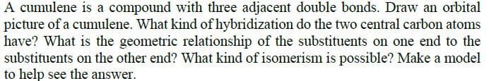 A cumulene is a compound with three adjacent double bonds. Draw an orbital
picture of a cumulene. What kind of hybridization do the two central carbon atoms
have? What is the geometric relationship of the substituents on one end to the
substituents on the other end? What kind of isomerism is possible? Make a model
to help see the answer.
