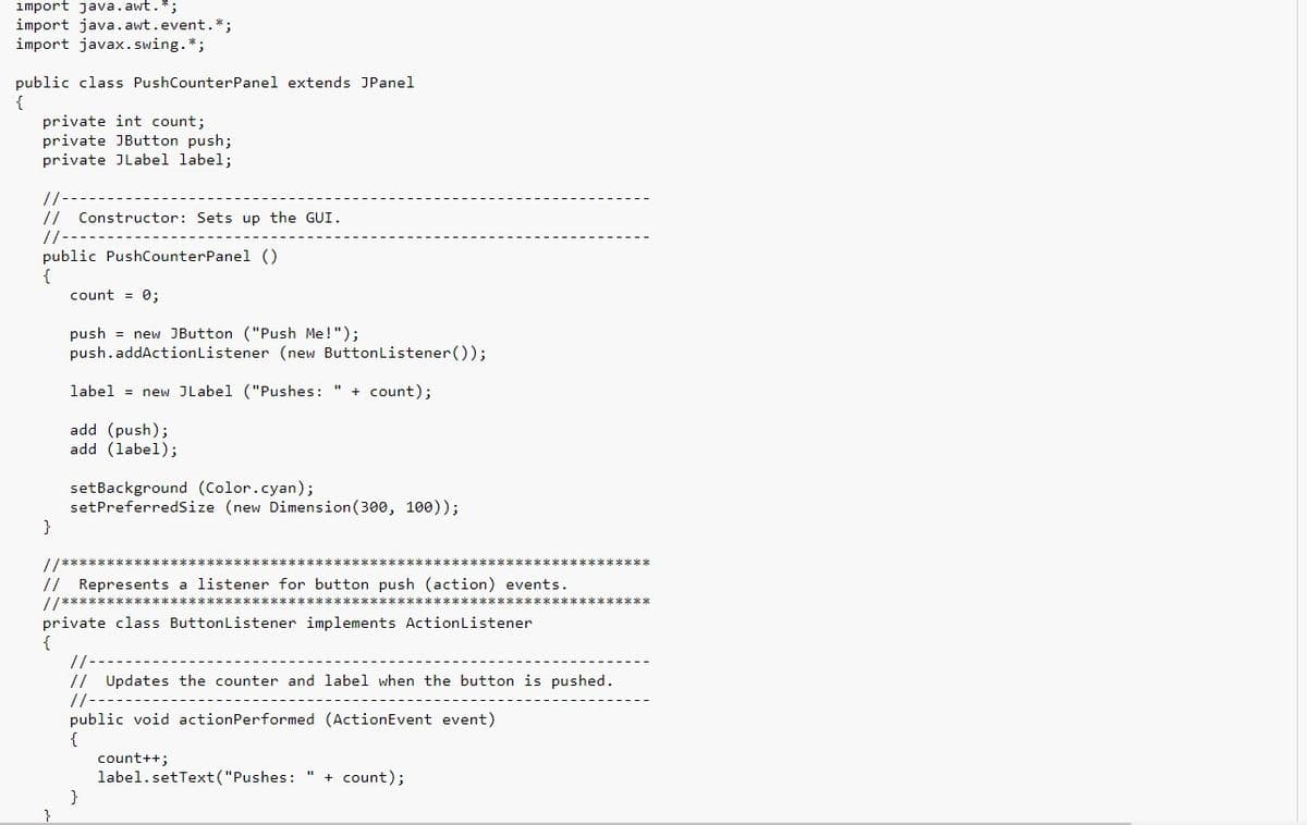 import java. awt.*;
import java.awt.event.*;
import javax. swing.*;
public class PushCounterPanel extends JPanel
{
private int count;
private JButton push;
private JLabel label;
//
// Constructor: Sets up the GUI.
/-
public PushCounterPanel ()
count = 0;
push = new JButton ("Push Me!");
push.addActionListener (new Buttonlistener());
label = new JLabel ("Pushes: " + count);
add (push);
add (label);
setBackground (Color.cyan);
setPreferredSize (new Dimension (300, 100));
}
// Represents a listener for button push (action) events.
//***
private class ButtonListener implements ActionListener
{
//
// Updates the counter and label when the button is pushed.
//-
public void actionPerformed (ActionEvent event)
count++;
label.setText("Pushes: " + count);
}
