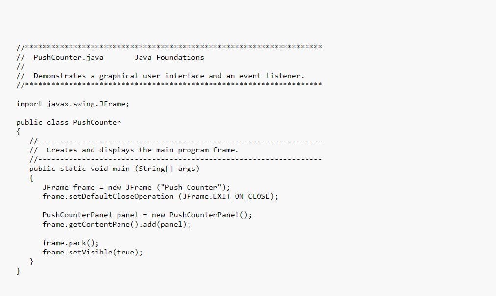 ****** ******
// PushCounter.java
Java Foundations
//
// Demonstrates a graphical user interface and an event listener.
//***
import javax. swing. JFrame;
public class PushCounter
{
//
//
Creates and displays the main program frame.
//--
public static void main (String[] args)
JFrame frame = new JFrame ("Push Counter");
frame.setDefaultCloseOperation (JFrame. EXIT_ON_CLOSE);
PushCounterPanel panel
new PushCounterPanel();
frame.getContentPane (). add(panel);
frame.pack();
frame.setVisible(true);
}
}
