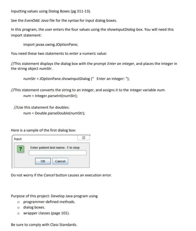 Inputting values using Dialog Boxes (pg 311-13).
See the Evenodd. Java file for the syntax for input dialog boxes.
In this program, the user enters the four values using the showlnputDialog box. You will need this
import statement:
import javax.swing.JOptionPane;
You need these two statements to enter a numeric value:
/This statement displays the dialog box with the prompt Enter an integer, and places the integer in
the string object numStr.
numStr = JOptionPane.showlnputDialog (" Enter an integer: ");
/This statement converts the string to an integer, and assigns it to the integer variable num.
num = Integer.parselnt(numStr);
//Use this statement for doubles:
num = Double.parseDouble(numStr);
Here is a sample of the first dialog box:
Input
?
Enter patient last name: -1 to stop
OK
Cancel
Do not worry if the Cancel button causes an execution error.
Purpose of this project: Develop Java program using
o programmer-defined methods.
o dialog boxes.
o wrapper classes (page 101).
Be sure to comply with Class Standards.
