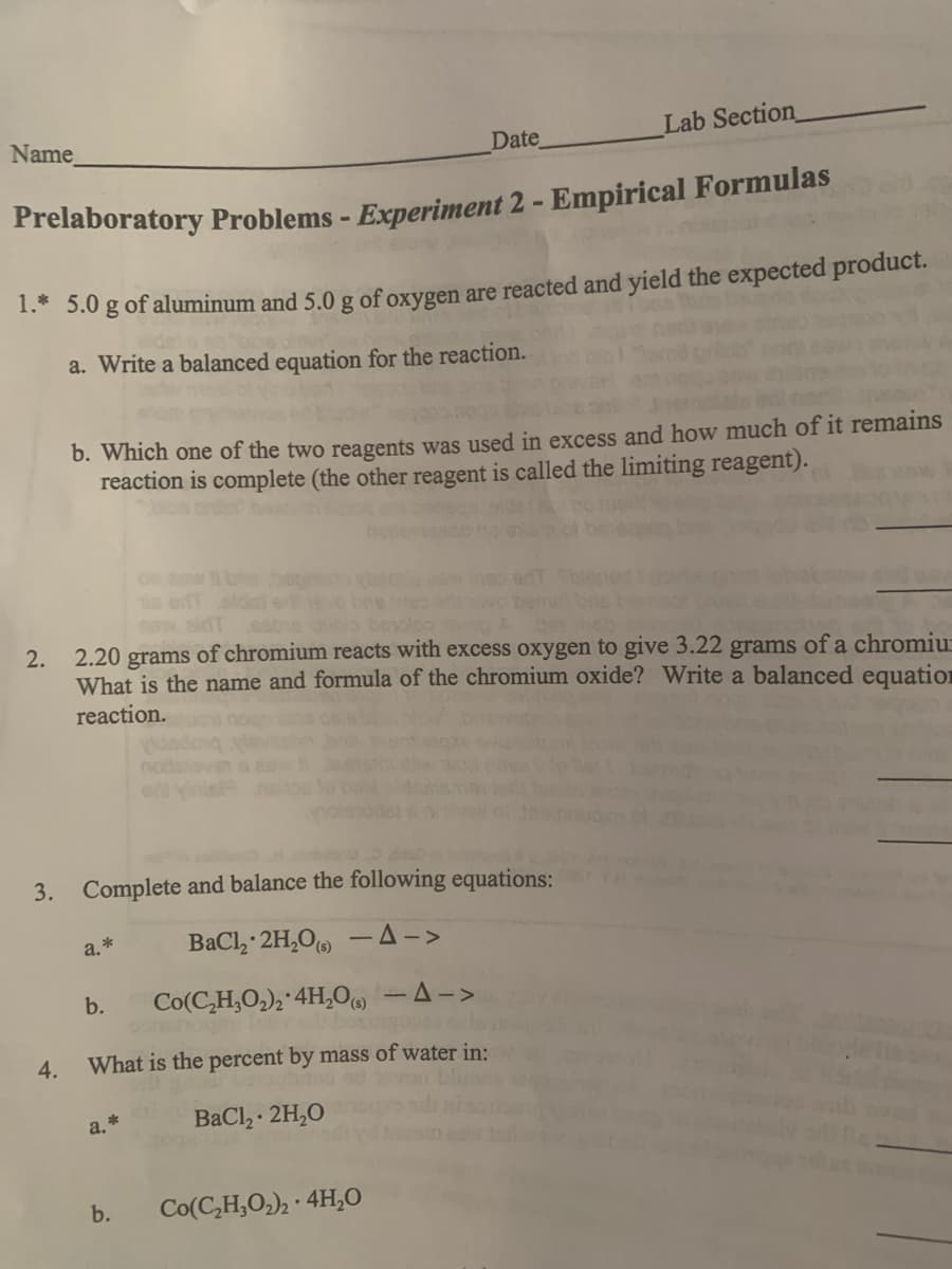 Name
Lab Section
Date
Prelaboratory Problems - Experiment 2 - Empirical Formulas
1.* 5.0 g of aluminum and 5.0 g of oxygen are reacted and yield the expected product.
a. Write a balanced equation for the reaction.
b. Which one of the two reagents was used in excess and how much of it remains
reaction is complete (the other reagent is called the limiting reagent).
blos on ben
on eow
e ef
aw sidT caos beolo Abe eD
2.20 grams of chromium reacts with excess oxygen to give 3.22 grams of a chromiu:
What is the name and formula of the chromium oxide? Write a balanced equation
2.
reaction.
3. Complete and balance the following equations:
a.*
BaCl, 2H,O -A->
b.
Co(C,H,O,), 4H,0, -A->
4.
What is the percent by mass of water in:
a. *
BaCl, · 2H,0
b.
Co(C,H,O,), · 4H,0
