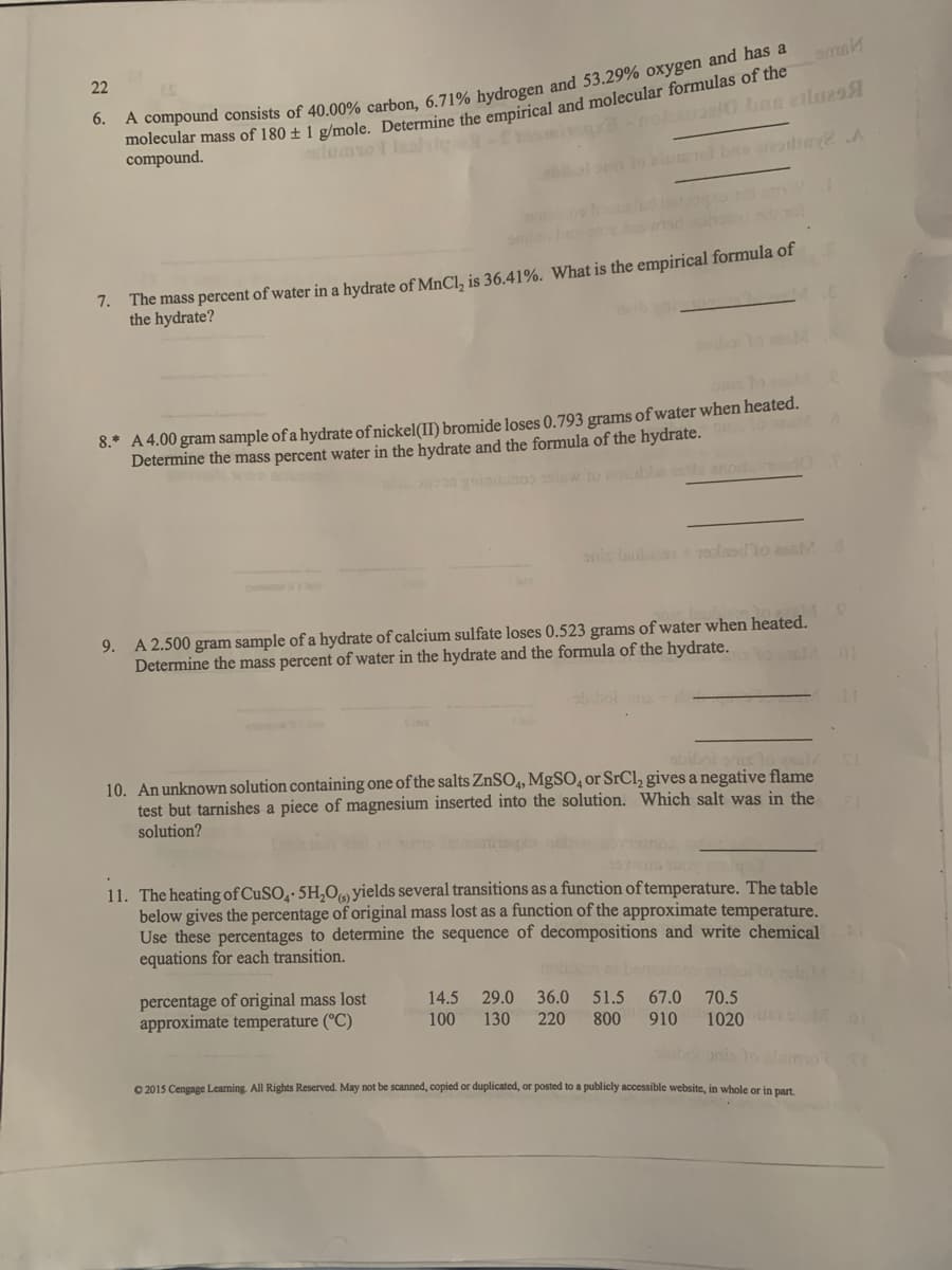 22
6.
compound.
lomso leal
to i ba readin A
The mass percent of water in a hydrate of MnCl, is 36.41%. What is the empirical formula of
the hydrate?
7.
8.* A 4.00 gram sample of a hydrate of nickel(II) bromide loses 0.793 grams of water when heated.
Determine the mass percent water in the hydrate and the formula of the hydrate.
a gnininoo to colbe ts ano
onis laubn olaodlo eaM 8
9. A 2.500 gram sample of a hydrate of calcium sulfate loses 0.523 grams of water when heated.
Determine the mass percent of water in the hydrate and the formula of the hydrate.
01
bbol
obiboi
10. An unknown solution containing one of the salts ZnSO4, MgSO, or SrCl, gives a negative flame
test but tarnishes a piece of magnesium inserted into the solution. Which salt was in the
solution?
11. The heating of CuSO,· 5H,O yields several transitions as a function of temperature. The table
below gives the percentage of original mass lost as a function of the approximate temperature.
Use these percentages to determine the sequence of decompositions and write chemical
equations for each transition.
percentage of original mass lost
approximate temperature (°C)
14.5
29.0
36.0
51.5
67.0
70.5
100
130
220
800
910
1020 oM
boanis to o
O 2015 Cengage Leaming. All Rights Reserved. May not be scanned, copied or duplicated, or posted to a publicly accessible website, in whole or in part.
