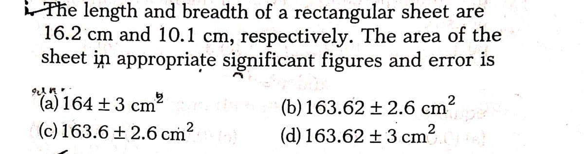 Phe length and breadth of a rectangular sheet are
16.2 'cm and 10.1 cm, respectively. The area of the
sheet in appropriate significant figures and error is
(a) 164 ±3 cm
(b) 163.62 ± 2.6 cm
2
(c) 163.6 + 2.6 cm
(d) 163.62 +3 cm?
