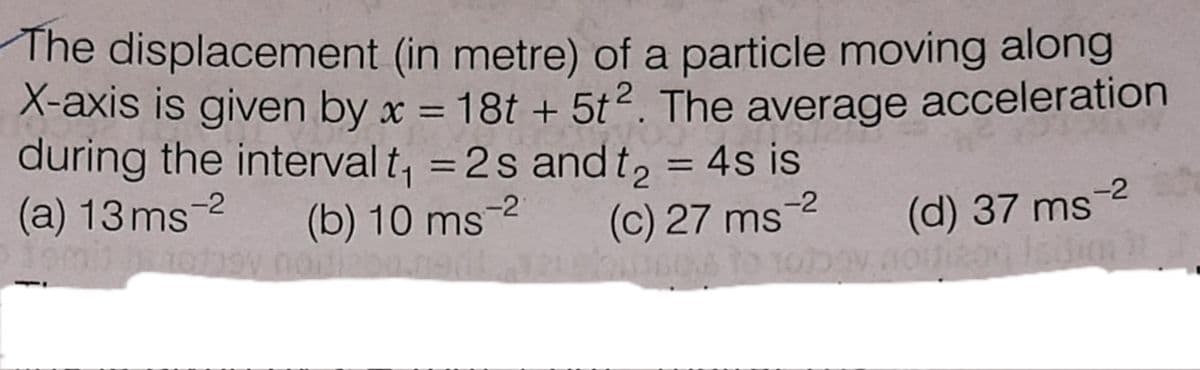 The displacement (in metre) of a particle moving along
X-axis is given by x = 18t + 5t2. The average acceleration
during the interval t, = 2s andt, = 4s is
(a) 13 ms-2
%3D
%3D
%3D
(b) 10 ms-2
(c) 27 ms
-2
(d) 37 ms-2
