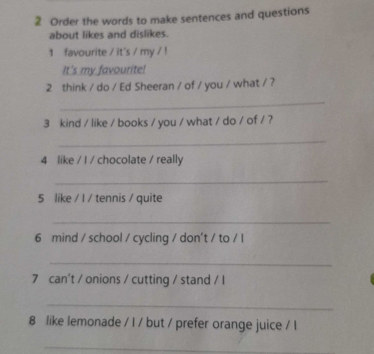 2 Order the words to make sentences and questions
about likes and dislikes.
1 favourite / it's/my/!
It's my favourite!
2 think/do/Ed Sheeran / of / you / what/?
3 kind/like/books/ you / what/do/of/?
4 like/1/chocolate / really
5 like/1/tennis/ quite
6 mind/school/cycling / don't/to/I
7 can't/ onions / cutting / stand / I
8 like lemonade /1/ but / prefer orange juice/I