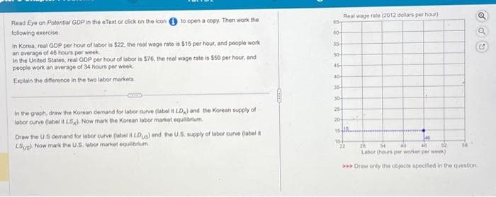 Read Eye on Potential GDP in the eText or click on the icon
following exercise
to open a copy. Then work the
In Korea, real GDP per hour of labor is $22, the real wage rate is $15 per hour, and people work
an average of 46 hours per week.
In the United States, real GDP per hour of labor is $76, the real wage rate is $50 per hour, and
people work an average of 34 hours per week.
Explain the difference in the two labor markets.
In the graph, draw the Korean demand for labor curve (label it LD,) and the Korean supply of
labor curve (label it LS). Now mark the Korean labor market equilibrium.
Draw the US demand for labor curve (label it LDus) and the U.S. supply of labor curve (label it
Lus). Now mark the U.S. labor market equilibrium
65-
60+
55+
so+
45
40
Real wage rate (2012 dollars per hour)
35-
30-
25
20
15IA.
10
146
22
28
40
34 40
82
Labor (hours per worker per week)
>>> Draw only the objects specified in the question
Q
G