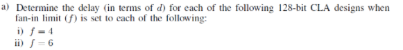 a) Determine the delay (in terms of d) for each of the following 128-bit CLA designs when
fan-in limit (f) is set to cach of the following:
i) f = 4
ii) f= 6
