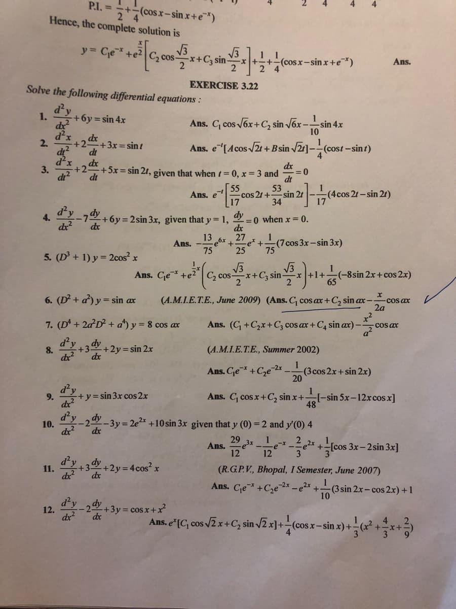 P.I. =
(cosx-sin x+e*)
2 4
Hence, the complete solution is
y = Ce+e2|C, cos-
1 1
x++-(cosr-sinx+e*)
2 4
x+C3 sin-
Ans.
EXERCISE 3.22
Solve the following differential equations :
d'y
1.
+6y=sin 4x
Ans. C, cos ox+C, sin Jox -s
-sin 4.x
d'x
2.
dx
+2
+3x=sint
Ans. e"[Acos /2t + Bsin 2]-(co
(cost-sint)
4
dt
dr
+2
dt
dx
+5x=sin 2t, given that when t=D0, x = 3 and
dt
53
cos 2t +
34
3.
di?
55
Ans. e
17
-sin 2t -
(4cos 2t-sin 21)
17
dy
4.
dx
-7 +6y = 2sin 3x, given that y = 1,
dx
-=0 when x = 0.
de
13
Ans.
e6x, 27
e*+
(7cos 3x-sin 3x)
75
75
25
5. (D + 1) y = 2cos x
Ans. Cje+e2 | C, cos-
2
V3
1
(-8sin 2x+ cos 2x)
65
(+C; sin-
x+1+
6. (D+ a) y = sin ax
(A.M.I.E.T.E., June 2009) (Ans. C, cos ax+C, sin ax-
-COs ax
2a
x²
COs ax
a²
7. (D + 2a D + a) y = 8 cos ax
Ans. (C +C,x+C; cos ax+ C, sin ax)-
d'y
8.
+2y= sin 2x
dx
(A.M.I.E.T.E., Summer 2002)
Ans. Ce+C,e 2*-.
1
(3cos 2x+sin 2.x)
20
1
[-sin 5x-12xcos x]
48
9.
+y=sin 3x cos 2x
Ans. C, cos x+C2 sin x+
dx
d'y
dy
10.
2-3y = 2e2* +10 sin 3x given that y (0) = 2 and y'(0) 4
dx
dr
29
Ans.
12
1
2 cos 3x- 2sin 3x]
d²
dy
+3+2y 4cos? x
(R.G.P.V., Bhopal, I Semester, June 2007)
11.
dx?
dx
1
(3 sin 2x- cos 2.x) +1
10
Ans. Ce
+C2e¯
- 22x
d²y
12.
dy
+3y= cosx+x²
dx
dx
sin -
x) +
