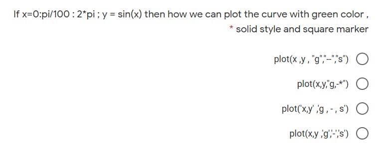 If x=0:pi/100 : 2*pi; y sin(x) then how we can plot the curve with green color,
solid style and square marker
plot(x ,y, "g","-","s")
plot(x,y,"g,-*")
plot('x,y'g,-, s)
)O
plot(x,y g',""s') O
