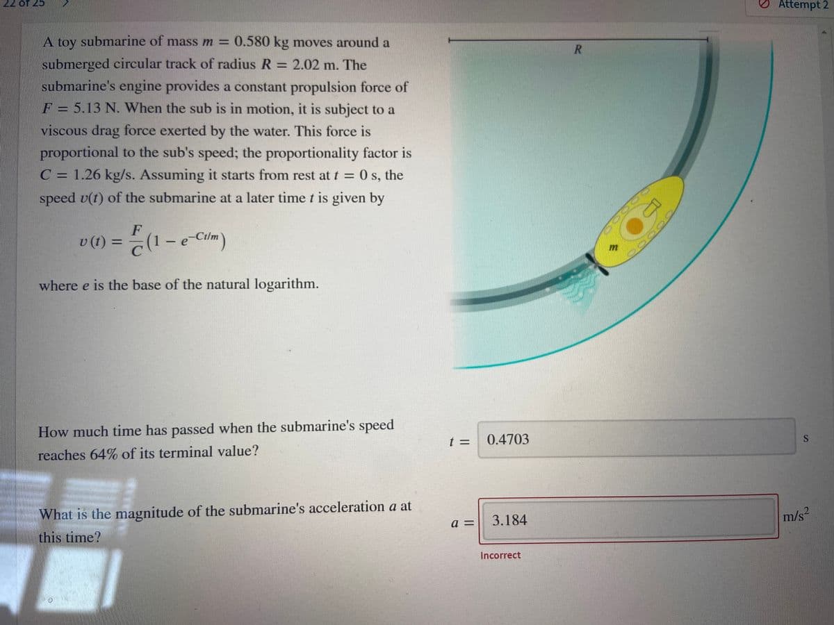 22 of 25
O Attempt 2
A toy submarine of mass m = 0.580 kg moves around a
R.
submerged circular track of radius R = 2.02 m. The
%3D
submarine's engine provides a constant propulsion force of
F = 5.13 N. When the sub is in motion, it is subject to a
viscous drag force exerted by the water. This force is
proportional to the sub's speed; the proportionality factor is
C = 1.26 kg/s. Assuming it starts from rest at t = 0 s, the
speed v(t) of the submarine at a later time t is given by
%3D
F
v(1) =-(1 – e-Cilm)
%3D
where e is the base of the natural logarithm.
How much time has passed when the submarine's speed
t 3D
0.4703
reaches 64% of its terminal value?
What is the magnitude of the submarine's acceleration a at
m/s?
3.184
a =
this time?
Incorrect
