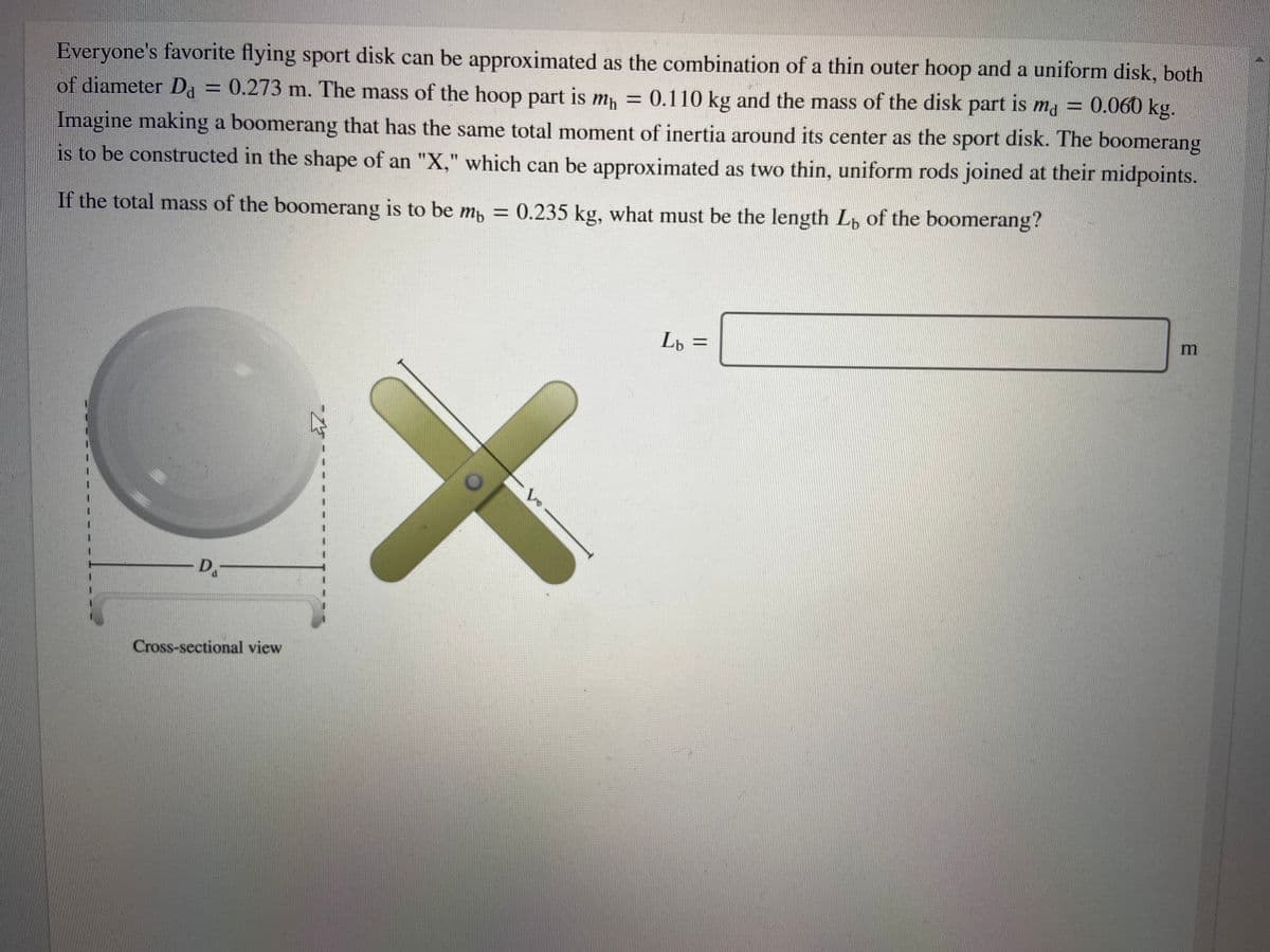 Everyone's favorite flying sport disk can be approximated as the combination of a thin outer hoop and a uniform disk, both
of diameter Da = 0.273 m. The mass of the hoop part is mh = 0.110 kg and the mass of the disk part ma = 0.060 kg.
is
Imagine making a boomerang that has the same total moment of inertia around its center as the sport disk. The boomerang
is to be constructed in the shape of an "X," which can be approximated as two thin, uniform rods joined at their midpoints.
If the total mass of the boomerang is to be m, = 0.235 kg, what must be the length Lp of the boomerang?
Lp =
-D.-
Cross-sectional view
