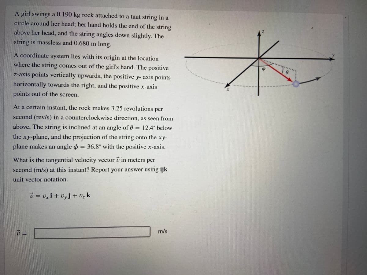 A girl swings a 0.190 kg rock attached to a taut string in a
circle around her head; her hand holds the end of the string
above her head, and the string angles down slightly. The
string is massless and 0.680 m long.
A coordinate system lies with its origin at the location
where the string comes out of the girl's hand. The positive
z-axis points vertically upwards, the positive y- axis points
horizontally towards the right, and the positive x-axis
points out of the screen.
At a certain instant, the rock makes 3.25 revolutions per
second (rev/s) in a counterclockwise direction, as seen from
above. The string is inclined at an angle of 0 = 12.4° below
the xy-plane, and the projection of the string onto the xy-
plane makes an angle o = 36.8° with the positive x-axis.
What is the tangential velocity vector v in meters per
second (m/s) at this instant? Report your answer using ijk
unit vector notation.
i = v, i + vyj+ vz k
m/s
